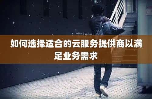 如何选择适合的云服务提供商以满足业务需求